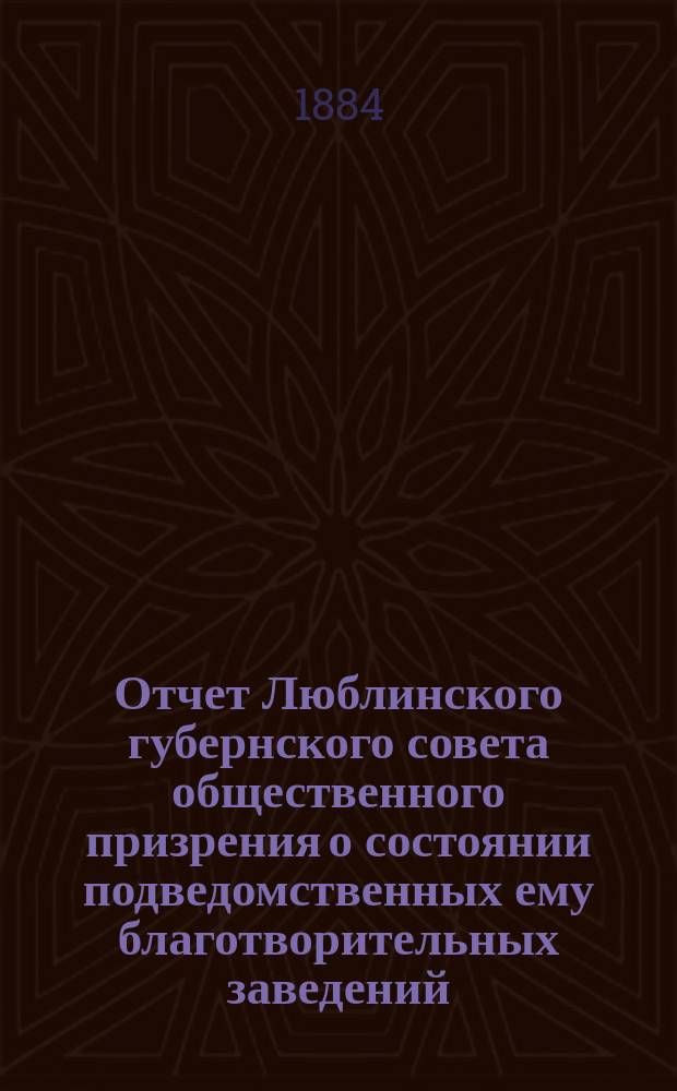 Отчет Люблинского губернского совета общественного призрения о состоянии подведомственных ему благотворительных заведений... ... за 1883 год