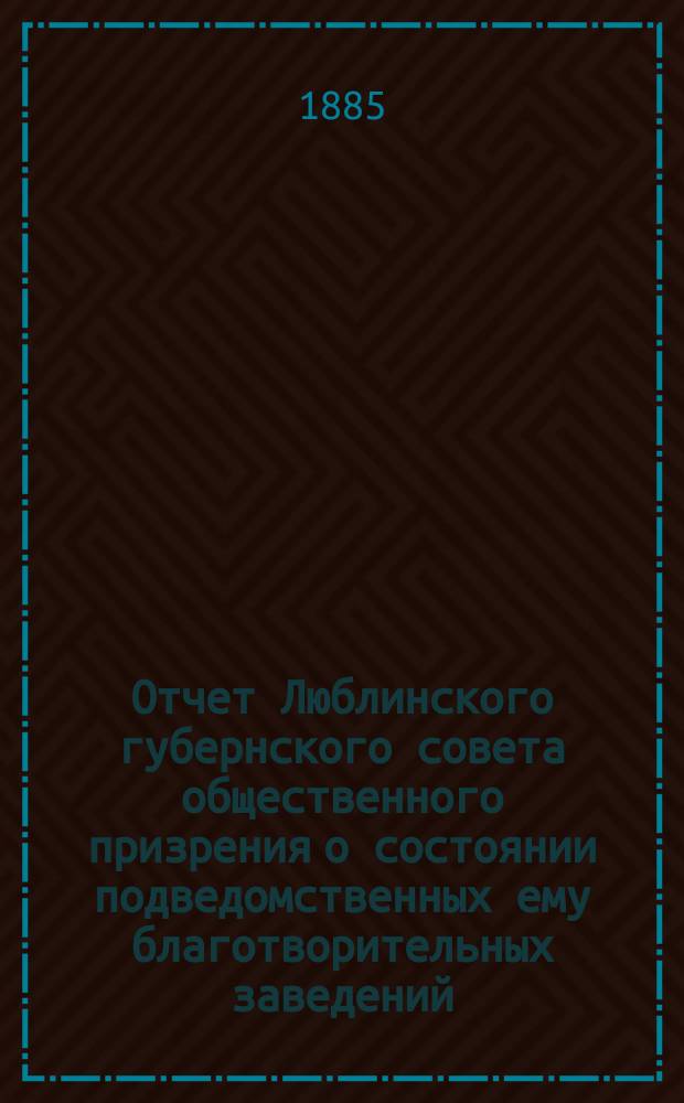 Отчет Люблинского губернского совета общественного призрения о состоянии подведомственных ему благотворительных заведений... ... за 1884 год