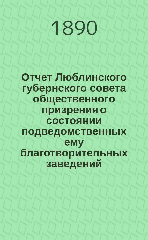 Отчет Люблинского губернского совета общественного призрения о состоянии подведомственных ему благотворительных заведений... ... за 1889 год
