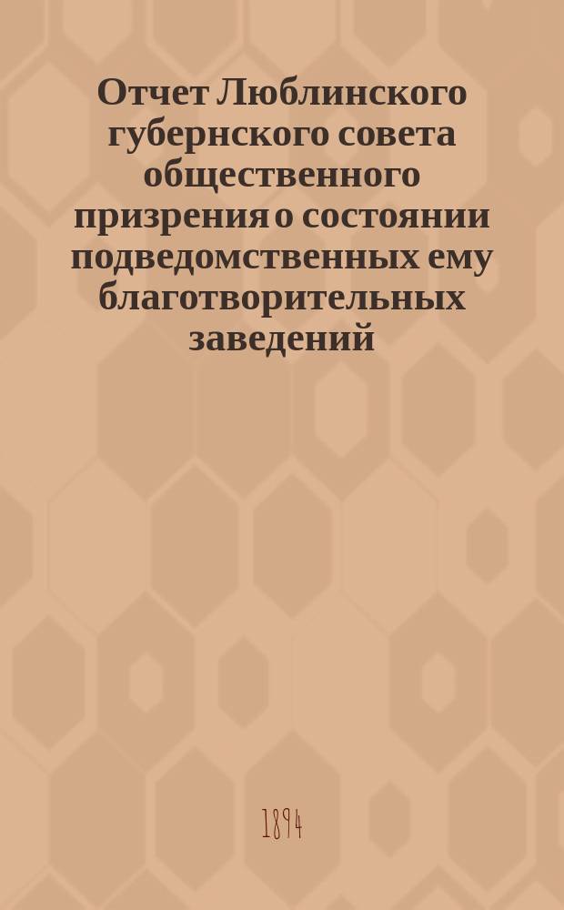 Отчет Люблинского губернского совета общественного призрения о состоянии подведомственных ему благотворительных заведений... ... за 1893 год