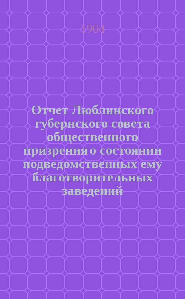 Отчет Люблинского губернского совета общественного призрения о состоянии подведомственных ему благотворительных заведений... ... за 1903 год