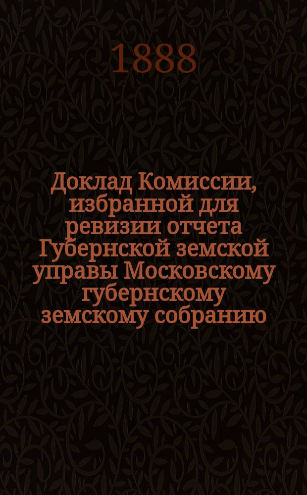 Доклад Комиссии, избранной для ревизии отчета Губернской земской управы [Московскому губернскому земскому собранию...]. ... 1888 г.