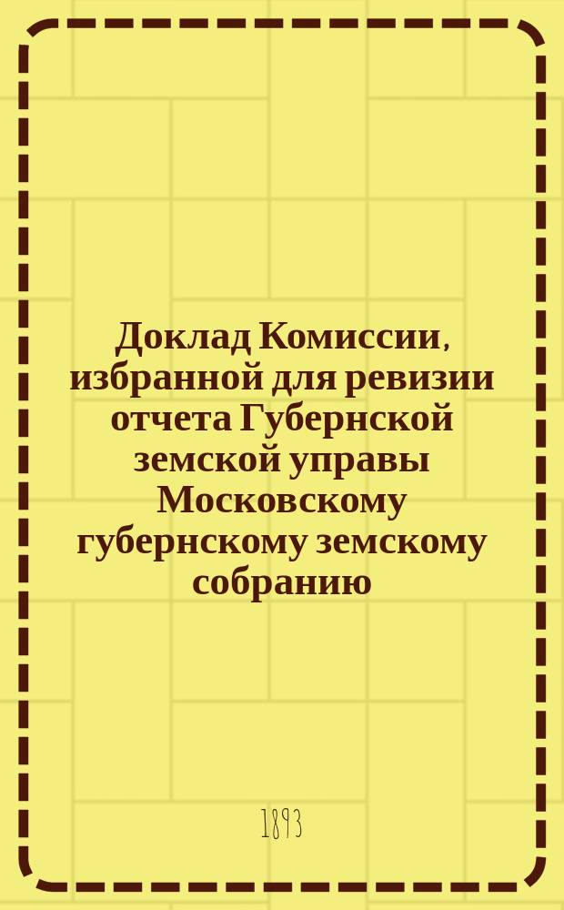 Доклад Комиссии, избранной для ревизии отчета Губернской земской управы [Московскому губернскому земскому собранию...]. ... 1893