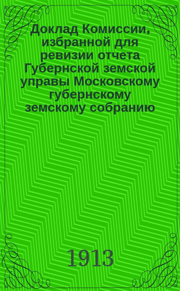 Доклад Комиссии, избранной для ревизии отчета Губернской земской управы [Московскому губернскому земскому собранию...]. ... Очередная сессия 1913 г. : По денежной отчетности