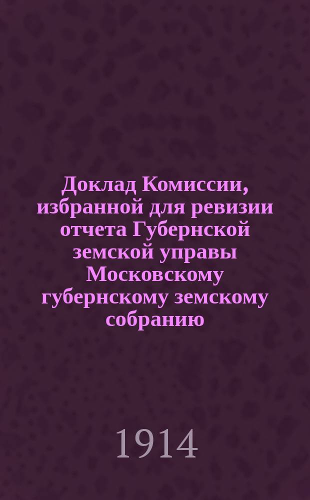 Доклад Комиссии, избранной для ревизии отчета Губернской земской управы [Московскому губернскому земскому собранию...]. ... Очередная сессия 1914 года : По денежной отчетности