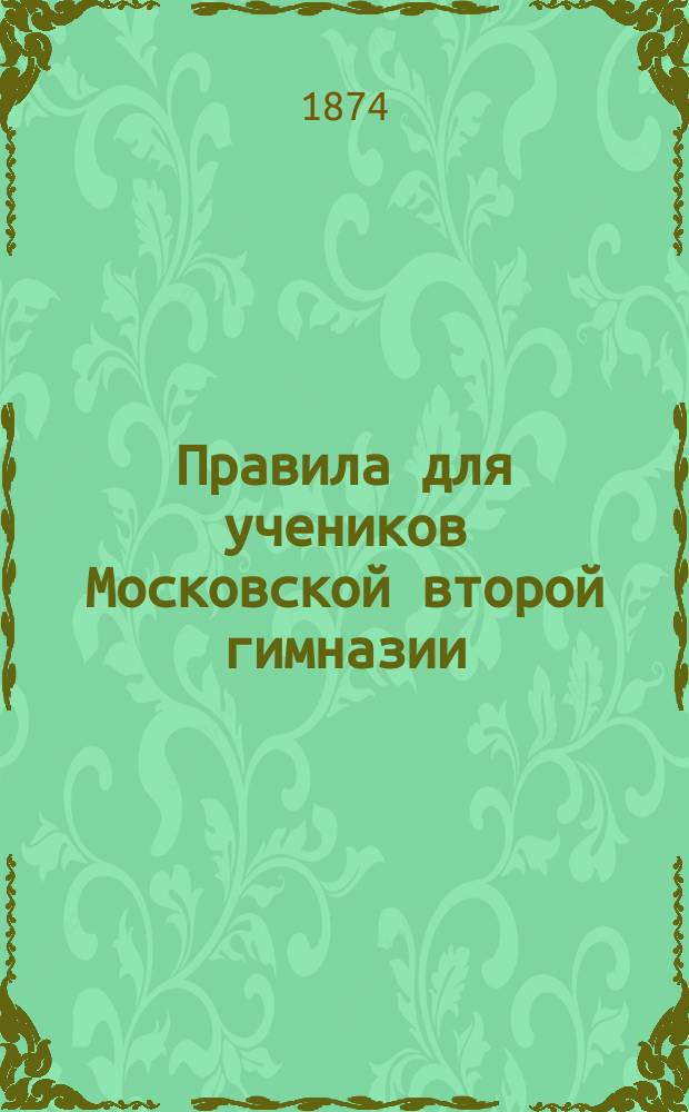 Правила для учеников Московской второй гимназии : (Извлечены из утв. г. министром нар. прос. 4-го мая 1874 г. правил для учеников гимназий)