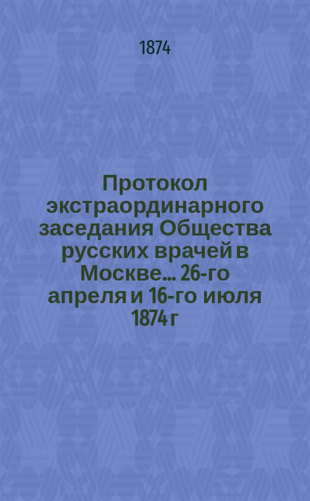 Протокол экстраординарного заседания Общества русских врачей в Москве... ... 26-го апреля [и] 16-го июля 1874 г.