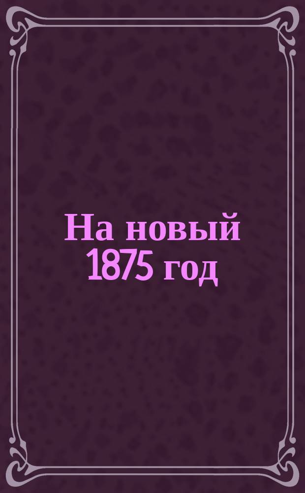 На новый 1875 год : Стихотворение