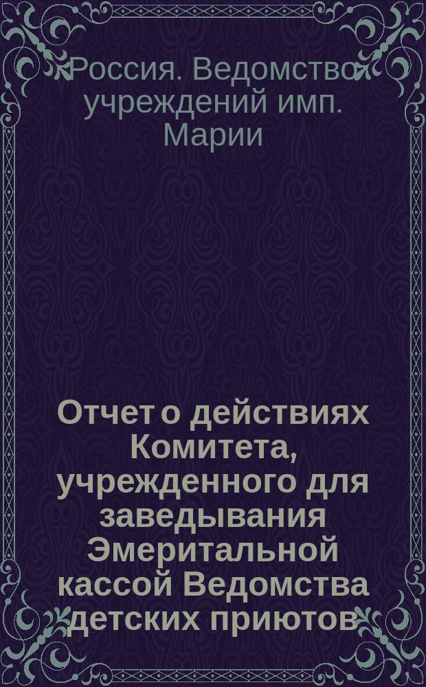 Отчет о действиях Комитета, учрежденного для заведывания Эмеритальной кассой Ведомства детских приютов...