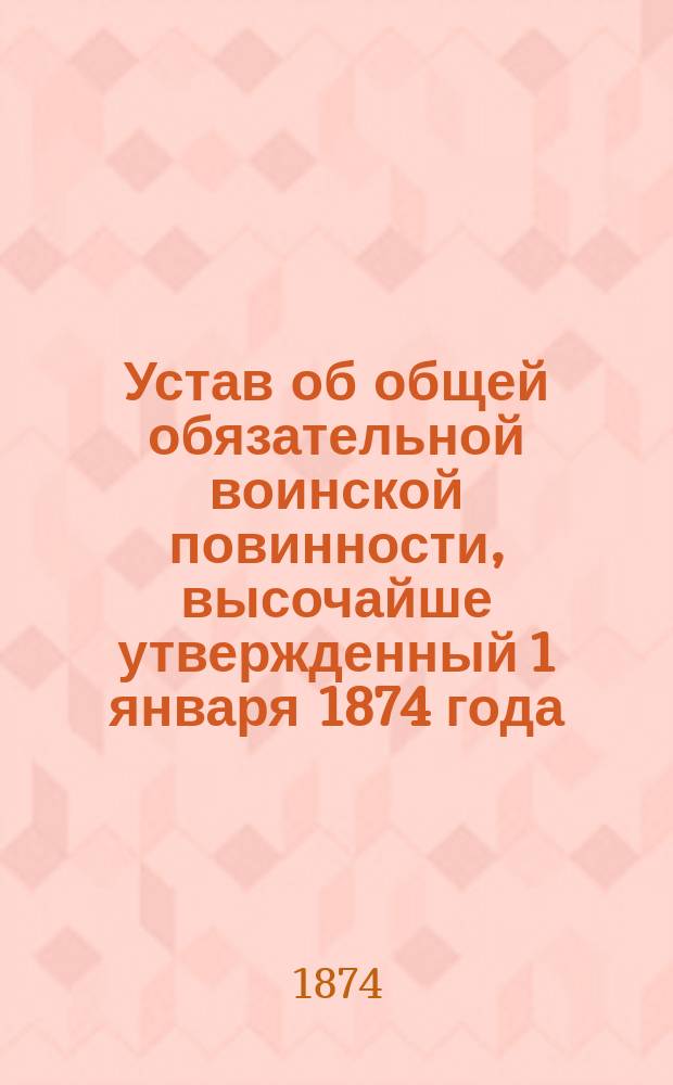 Устав об общей обязательной воинской повинности, высочайше утвержденный 1 января 1874 года, со включением всех статей Свода законов и воинского устава, на которые сделаны ссылки
