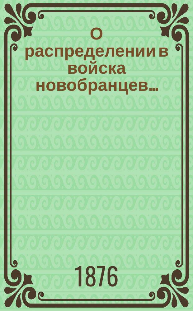 О распределении в войска новобранцев.. : [С прил. ... призыва 1876 г. и о правилах производства сего призыва
