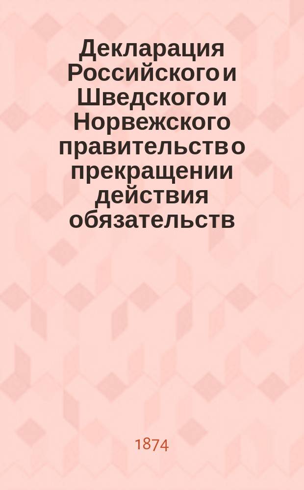 Декларация [Российского и Шведского и Норвежского правительств о прекращении действия обязательств, истекающих из XV статьи договора, заключенного между Россией и Швецией в Столбове 27-го февраля 1617 г. С.-Петербург, 4 июня 1874 г.