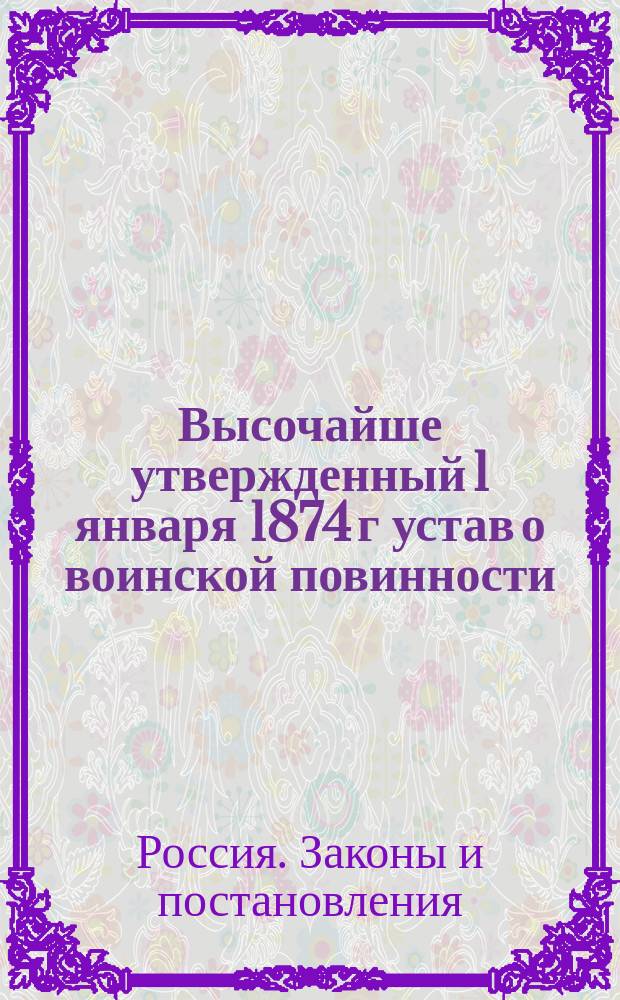 Высочайше утвержденный 1 января 1874 г устав о воинской повинности : С объяснением о сроках службы и об изъятиях, отсрочках и льготах по отправлению воинской повинности