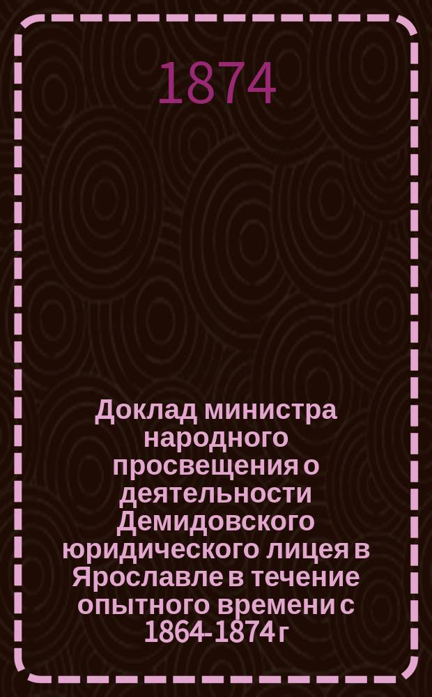 [Доклад министра народного просвещения о деятельности Демидовского юридического лицея в Ярославле в течение опытного времени с 1864-1874 г. и соображения по проектам постоянных устава и штата лицея] : С проектами устава и штата Демидовского юридического лицея : В Гос. сов