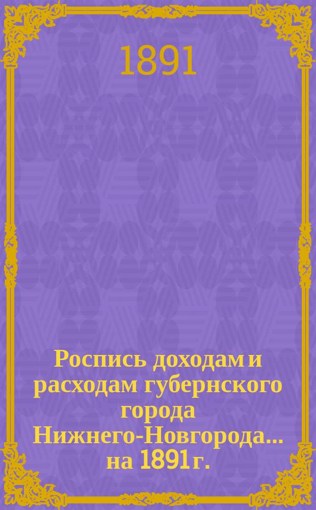 Роспись доходам и расходам губернского города Нижнего-Новгорода. ... на 1891 г.