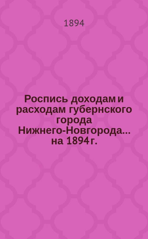 Роспись доходам и расходам губернского города Нижнего-Новгорода. ... на 1894 г.