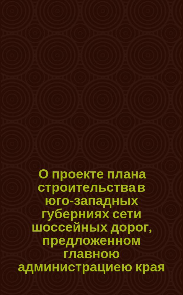 [О проекте плана строительства в юго-западных губерниях сети шоссейных дорог, предложенном главною администрациею края