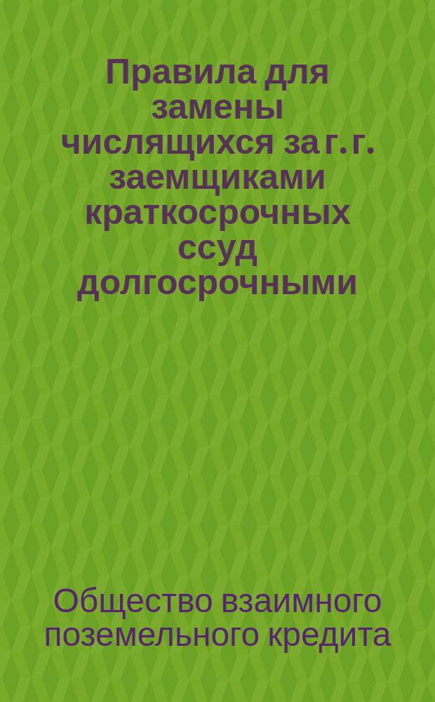 Правила для замены числящихся за г. г. заемщиками краткосрочных ссуд долгосрочными : Утв. протоколом Правления 27 февраля 1874 г