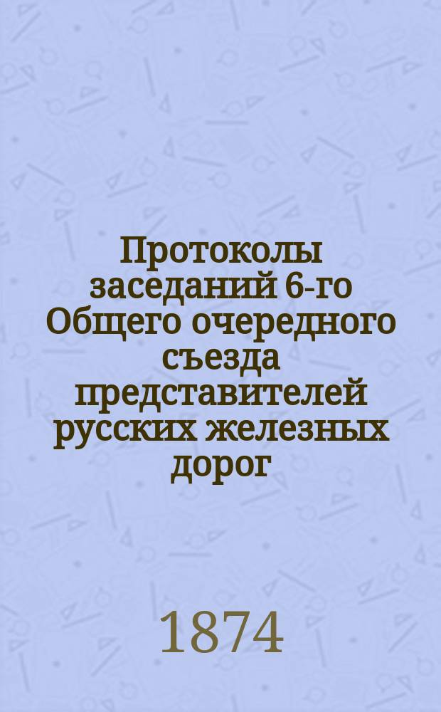 Протоколы заседаний 6-го Общего очередного съезда представителей русских железных дорог. Ноябрь 1874 г.