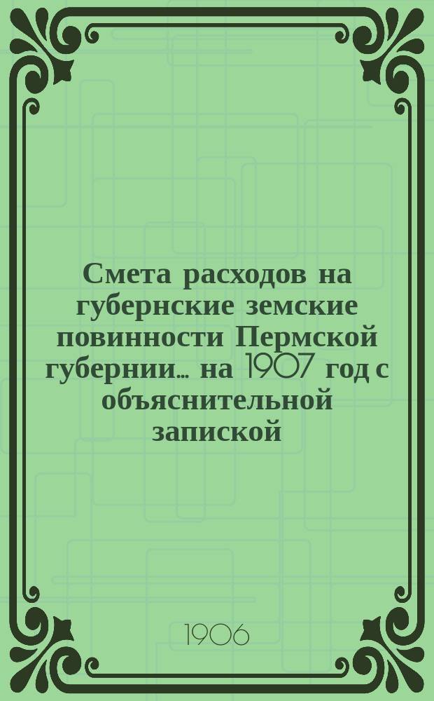 Смета расходов на губернские земские повинности Пермской губернии... ... на 1907 год с объяснительной запиской