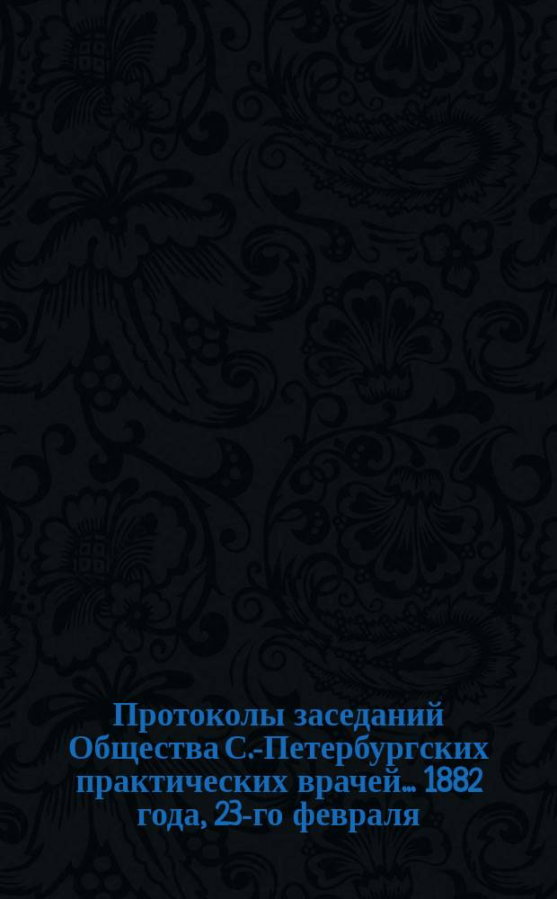 Протоколы заседаний Общества С.-Петербургских практических врачей... 1882 года, 23-го февраля