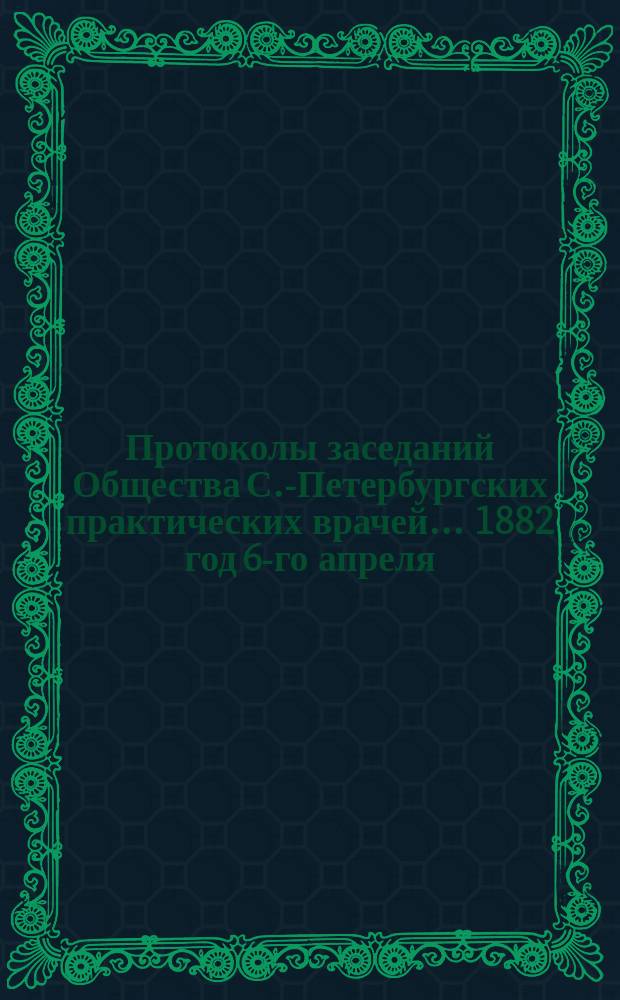 Протоколы заседаний Общества С.-Петербургских практических врачей... 1882 год 6-го апреля