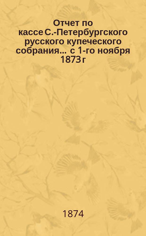 Отчет по кассе С.-Петербургского русского купеческого собрания... ... с 1-го ноября 1873 г. по 1-е ноября 1874 г.