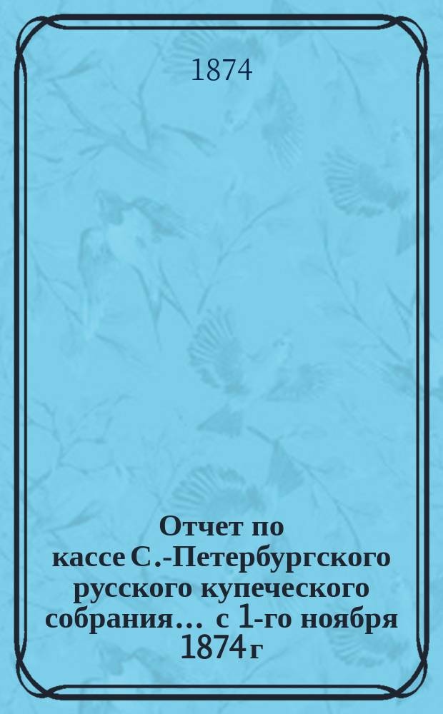 Отчет по кассе С.-Петербургского русского купеческого собрания... ... с 1-го ноября 1874 г. по 1-е ноября 1875 г.