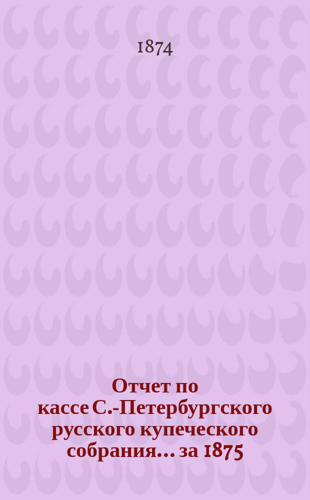 Отчет по кассе С.-Петербургского русского купеческого собрания... ... за 1875/6 г.
