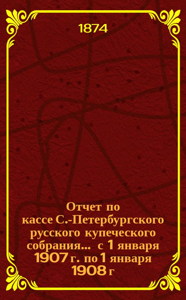 Отчет по кассе С.-Петербургского русского купеческого собрания... ... с 1 января 1907 г. по 1 января 1908 г.
