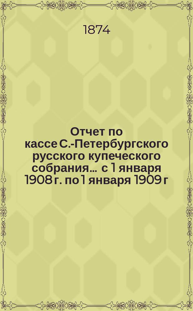 Отчет по кассе С.-Петербургского русского купеческого собрания... ... с 1 января 1908 г. по 1 января 1909 г.