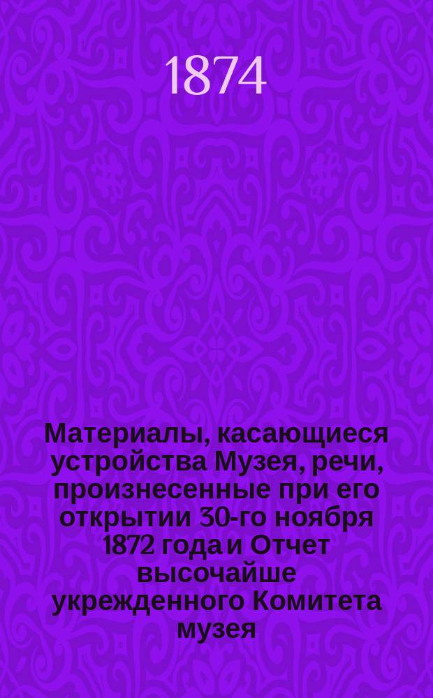 Материалы, касающиеся устройства Музея, речи, произнесенные при его открытии 30-го ноября 1872 года и Отчет высочайше укрежденного Комитета музея...