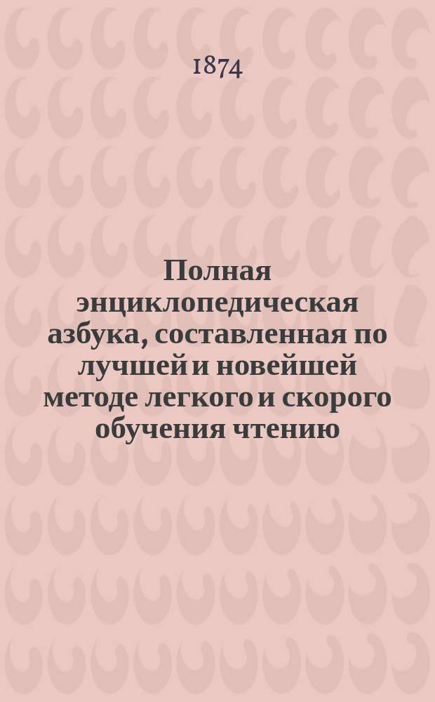 Полная энциклопедическая азбука, составленная по лучшей и новейшей методе легкого и скорого обучения чтению