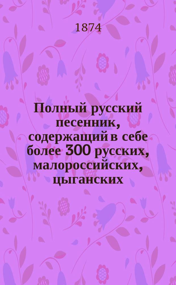 Полный русский песенник, содержащий в себе более 300 русских, малороссийских, цыганских, военных песен и романсов, с прибавлением куплетов