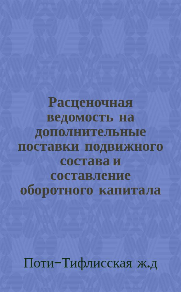 Расценочная ведомость на дополнительные поставки подвижного состава и составление оборотного капитала, всего на сумму 575,000 руб. металлических действительных, подлежащих отнесению на капитал 7.590,000 р. металлических номинальных, дополнительного выпуска облигаций, разрешенного §17 высочайше утвержденного 16-го ноября 1873 года Устава Общества