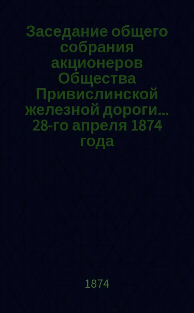 Заседание общего собрания акционеров Общества Привислинской железной дороги... ... 28-го апреля 1874 года