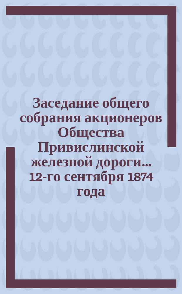 Заседание общего собрания акционеров Общества Привислинской железной дороги... ... 12-го сентября 1874 года