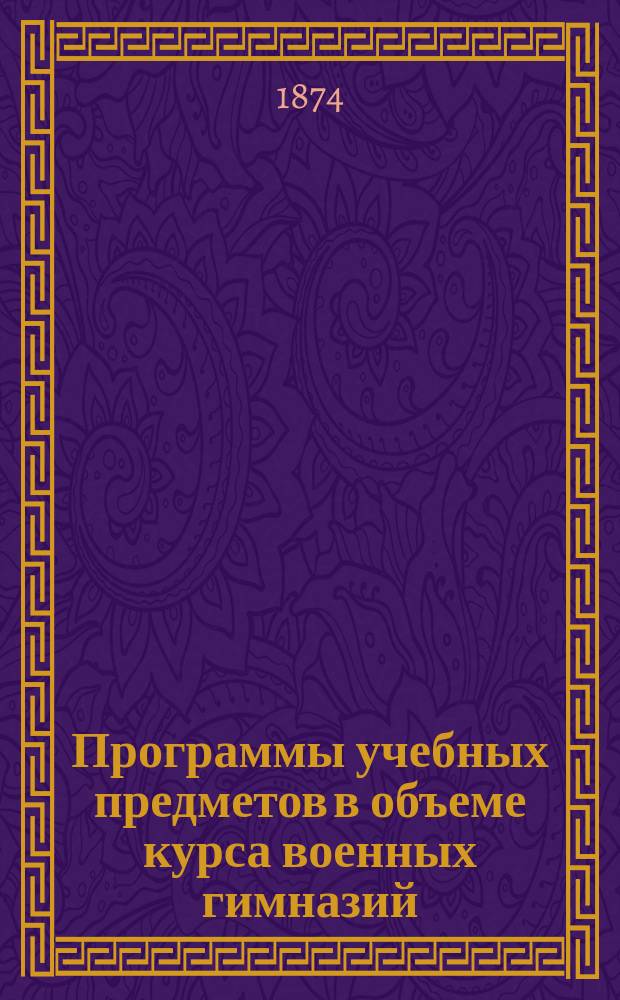 Программы учебных предметов в объеме курса военных гимназий : (По этой же программе экзаменуются лица, желающие получить право на зачисление в полки гвардии унтер-офицерским званием)