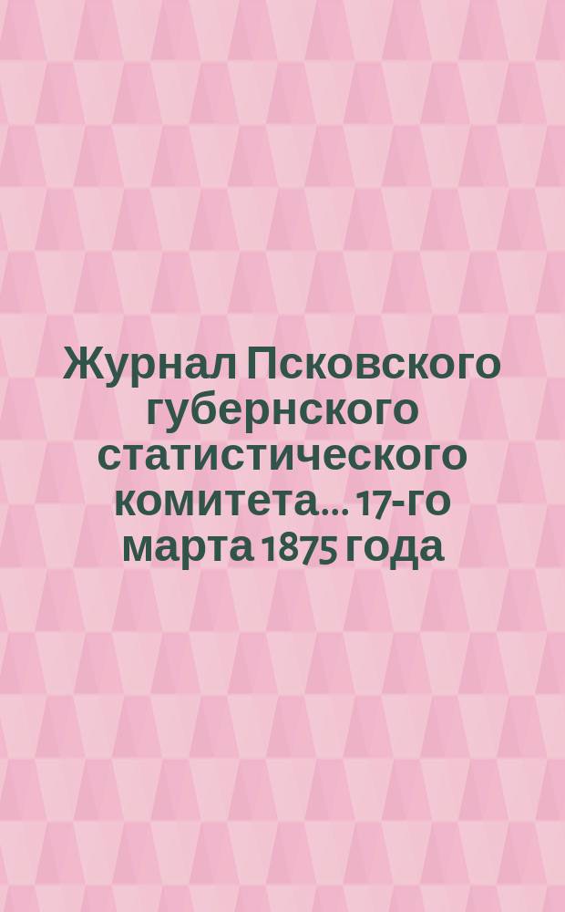 Журнал Псковского губернского статистического комитета... 17-го марта 1875 года