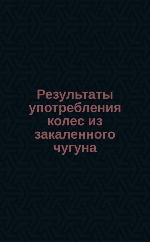 Результаты употребления колес из закаленного чугуна (отлитых в металлические изложницы) в продолжение 11-тилетней их службы : По стат. сведениям Сев. ж. д. имп. Фердинанда заимствованным из брош., представленной на Всемирную выставку : Отзывы разных фирм