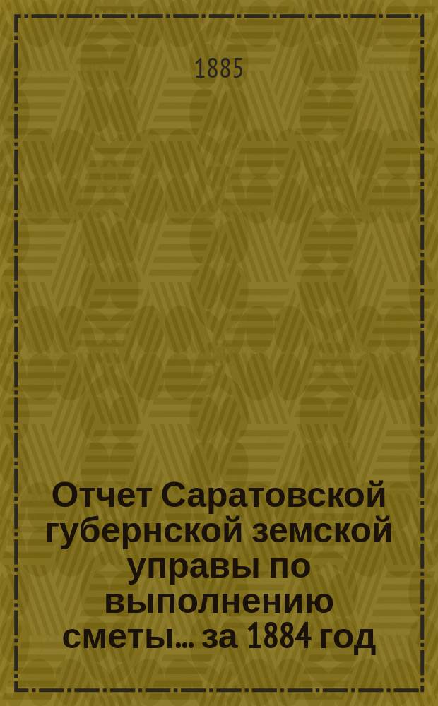 Отчет Саратовской губернской земской управы по выполнению сметы... ... за 1884 год