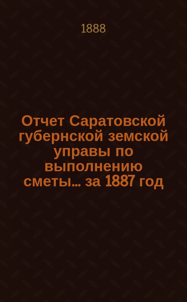 Отчет Саратовской губернской земской управы по выполнению сметы... ... за 1887 год