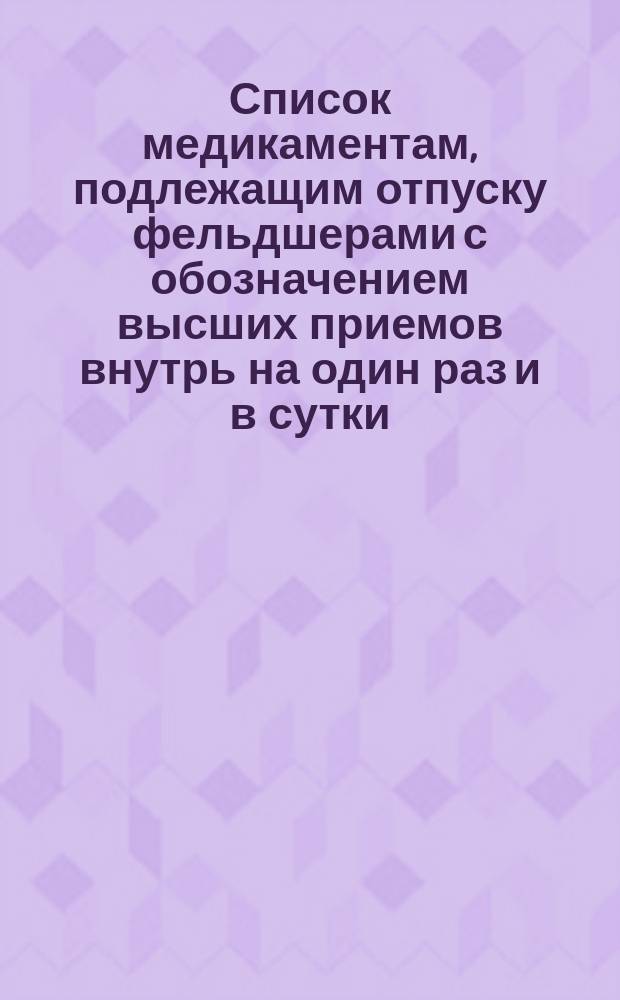 Список медикаментам, подлежащим отпуску фельдшерами с обозначением высших приемов внутрь на один раз и в сутки, допускаемых при назначении этих медикаментов фельдшерами больным взрослым. Общий каталог таким медикаментам, которые должны находиться под ключом врача больницы