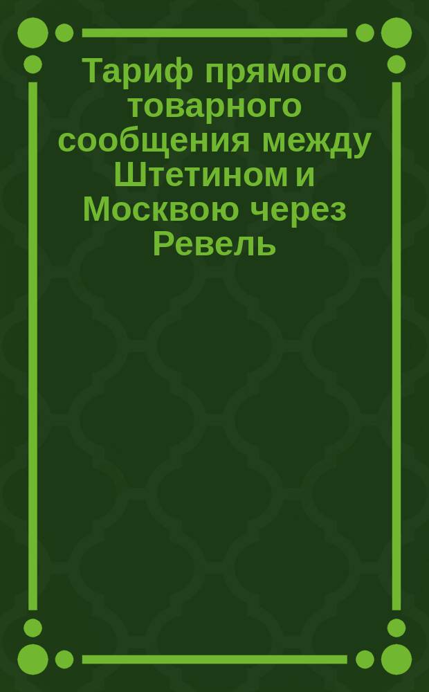 Тариф прямого товарного сообщения между Штетином и Москвою через Ревель : Действителен с 1 янв. 1875 г
