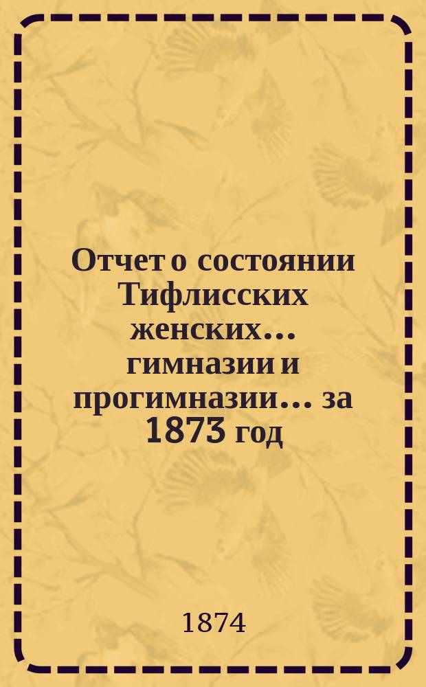 Отчет о состоянии Тифлисских женских... гимназии и прогимназии... ... за 1873 год