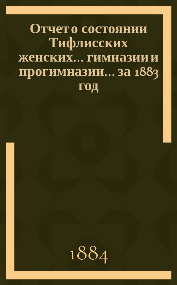 Отчет о состоянии Тифлисских женских... гимназии и прогимназии... ... за 1883 год