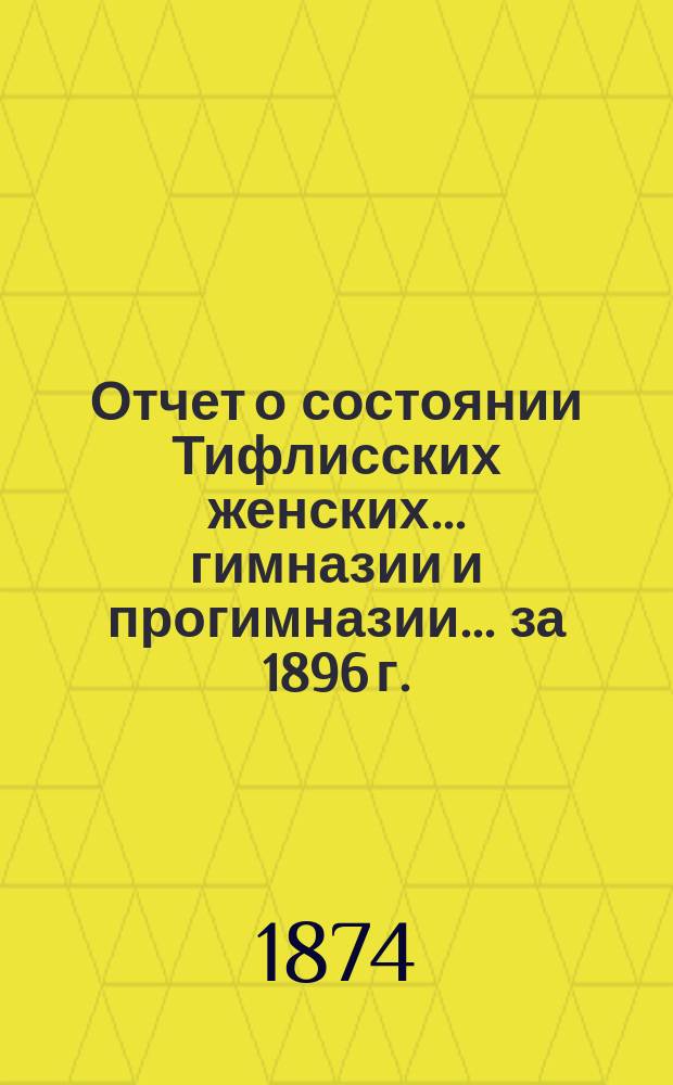Отчет о состоянии Тифлисских женских... гимназии и прогимназии... ... за 1896 г.