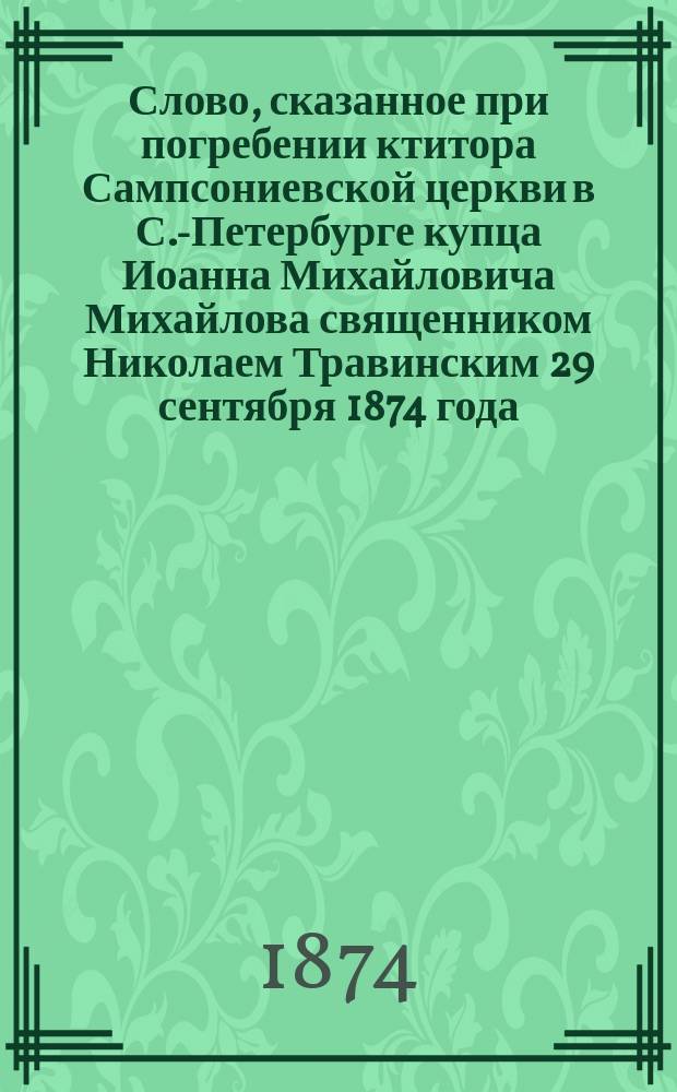 Слово, сказанное при погребении ктитора Сампсониевской церкви в С.-Петербурге купца Иоанна Михайловича Михайлова священником Николаем Травинским 29 сентября 1874 года