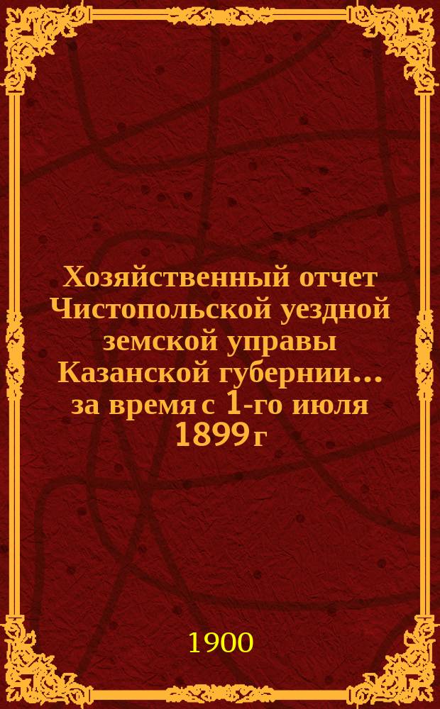 Хозяйственный отчет Чистопольской уездной земской управы Казанской губернии... за время с 1-го июля 1899 г. по 1-е июля 1900 г.