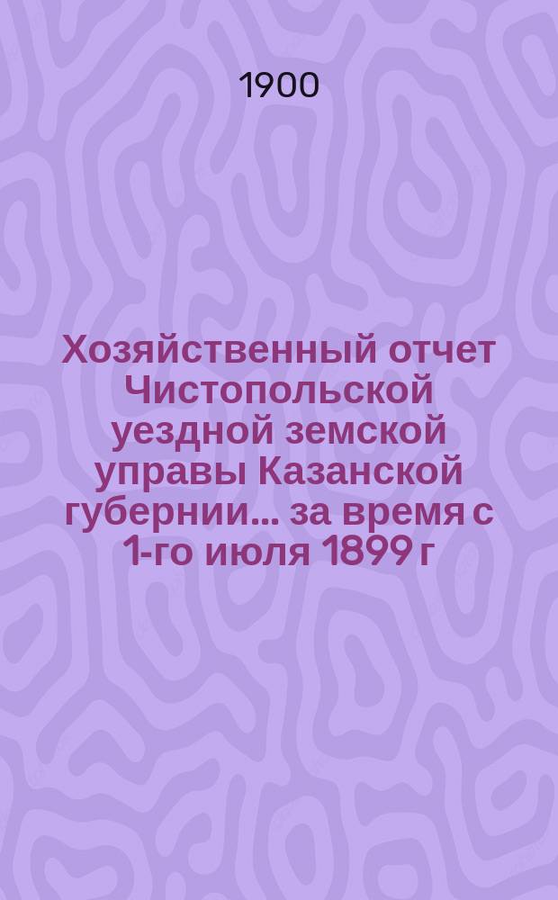 Хозяйственный отчет Чистопольской уездной земской управы Казанской губернии... за время с 1-го июля 1899 г. по 1-е июля 1900 г.